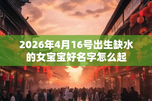 2026年4月16号出生缺水的女宝宝好名字怎么起 2026年4月16号出生缺水的女宝宝好名字怎么起
