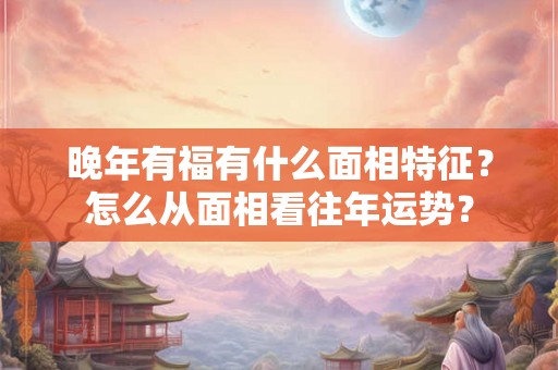 晚年有福有什么面相特征?怎么从面相看往年运势? 晚年有福有什么面相特征?怎么从面相看往年运势?