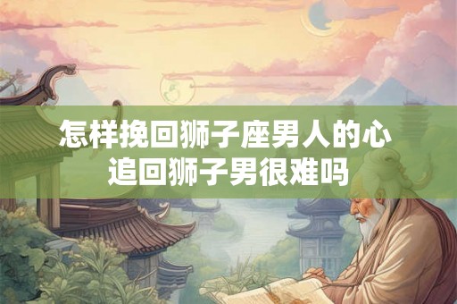 怎样挽回狮子座男人的心 追回狮子男很难吗