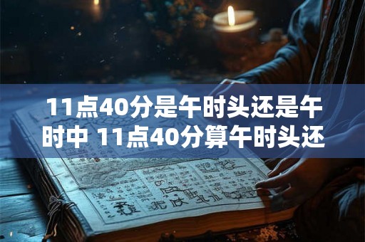 11点40分是午时头还是午时中 11点40分算午时头还是午时中 11点40分是午时头还是午时中 11点40分算午时头还是午时中