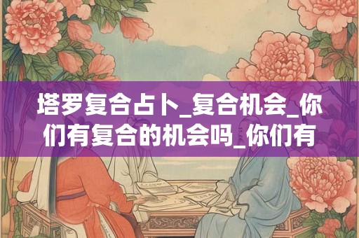 塔罗复合占卜_复合机会_你们有复合的机会吗_你们有复合的机会吗 塔罗复合占卜_复合机会_你们有复合的机会吗_你们有复合的机会吗