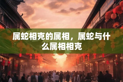 属蛇相克的属相,属蛇与什么属相相克 属蛇相克的属相,属蛇与什么属相相克