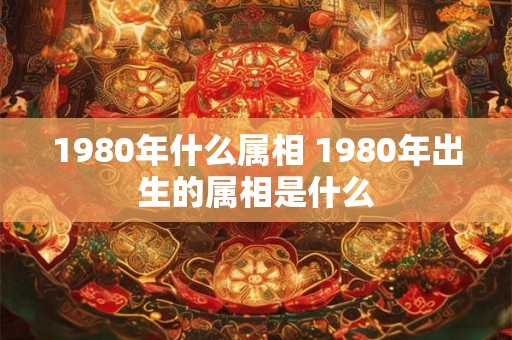 1980年什么属相 1980年出生的属相是什么