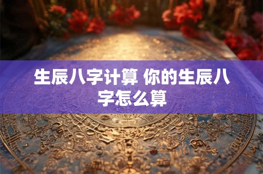 生辰八字计算 你的生辰八字怎么算 生辰八字计算 你的生辰八字怎么算