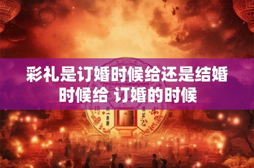 彩礼是订婚时候给还是结婚时候给 订婚的时候 彩礼是订婚时候给还是结婚时候给 订婚的时候