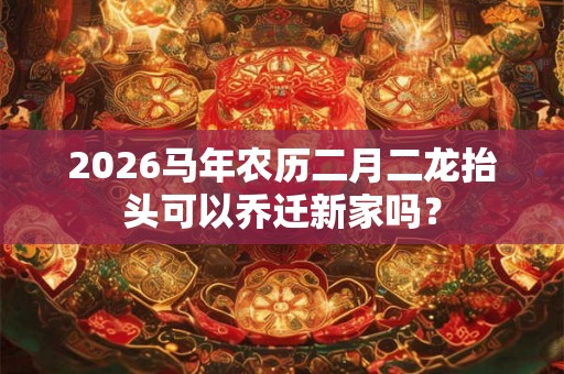 2026马年农历二月二龙抬头可以乔迁新家吗? 2026马年农历二月二龙抬头可以乔迁新家吗?