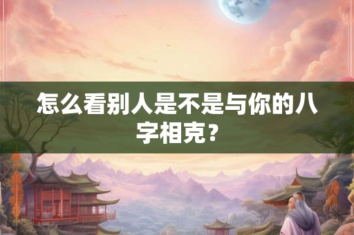 怎么看别人是不是与你的八字相克? 怎么看别人是不是与你的八字相克?