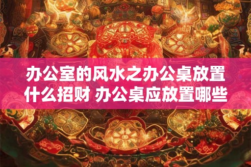 办公室的风水之办公桌放置什么招财 办公桌应放置哪些物品以招财 办公室的风水之办公桌放置什么招财 办公桌应放置哪些物品以招财