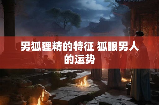 男狐狸精的特征 狐眼男人的运势 男狐狸精的特征 狐眼男人的运势