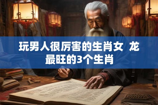 玩男人很厉害的生肖女 龙最旺的3个生肖 玩男人很厉害的生肖女 龙最旺的3个生肖