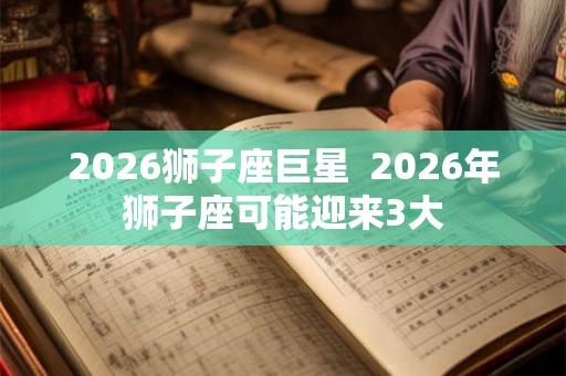 2026狮子座巨星  2026年狮子座可能迎来3大