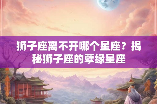 狮子座离不开哪个星座？揭秘狮子座的孽缘星座