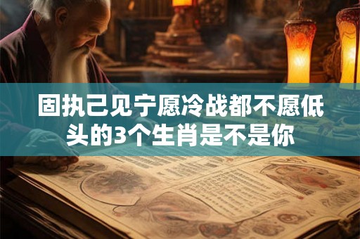 固执己见宁愿冷战都不愿低头的3个生肖是不是你