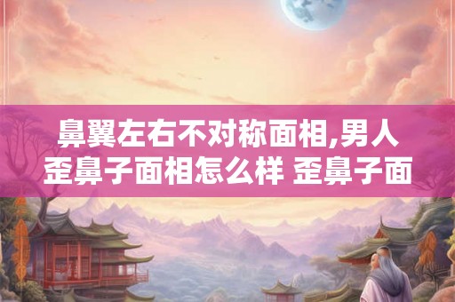 鼻翼左右不对称面相,男人歪鼻子面相怎么样 歪鼻子面相