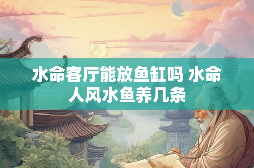 水命客厅能放鱼缸吗 水命人风水鱼养几条