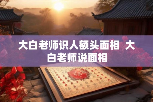 大白老师识人额头面相 大白老师说面相 大白老师识人额头面相 大白老师说面相