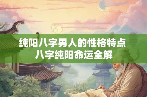纯阳八字男人的性格特点 八字纯阳命运全解 纯阳八字男人的性格特点 八字纯阳命运全解