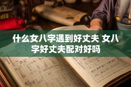 什么女八字遇到好丈夫 女八字好丈夫配对好吗
