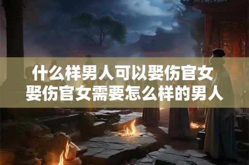 什么样男人可以娶伤官女 娶伤官女需要怎么样的男人
