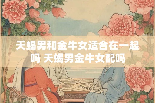 天蝎男和金牛女适合在一起吗 天蝎男金牛女配吗
