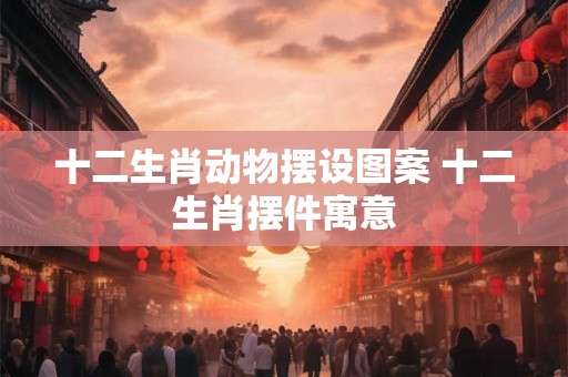 十二生肖动物摆设图案 十二生肖摆件寓意