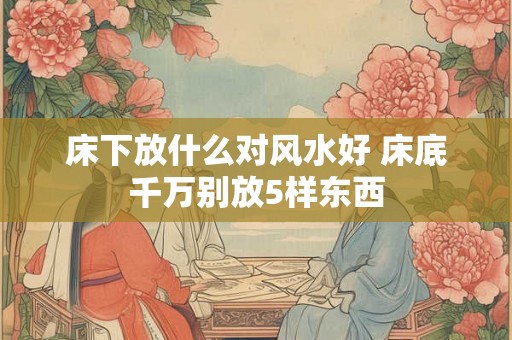 床下放什么对风水好 床底千万别放5样东西