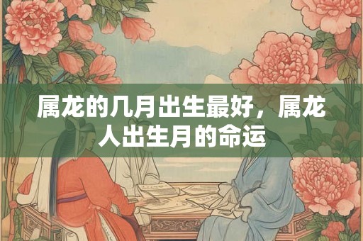 属龙的几月出生最好,属龙人出生月的命运 属龙的几月出生最好,属龙人出生月的命运