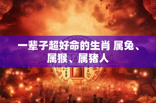 一辈子超好命的生肖 属兔、属猴、属猪人 一辈子超好命的生肖 属兔、属猴、属猪人