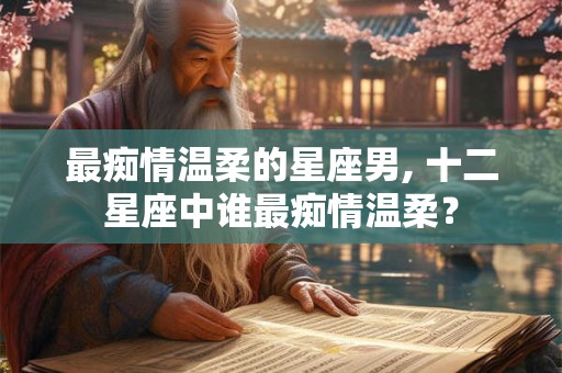 最痴情温柔的星座男, 十二星座中谁最痴情温柔？