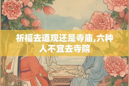 祈福去道观还是寺庙,六种人不宜去寺院 祈福去道观还是寺庙,六种人不宜去寺院