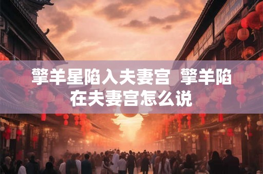 擎羊星陷入夫妻宫  擎羊陷在夫妻宫怎么说