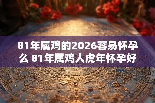 81年属鸡的2026容易怀孕么 81年属鸡人虎年怀孕好吗 81年属鸡的2026容易怀孕么 81年属鸡人虎年怀孕好吗