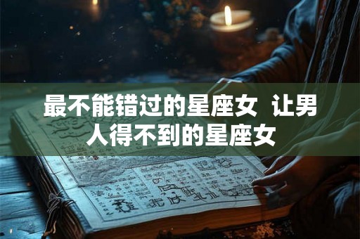 最不能错过的星座女  让男人得不到的星座女