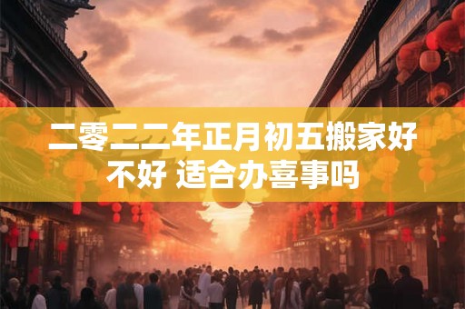 二零二二年正月初五搬家好不好 适合办喜事吗