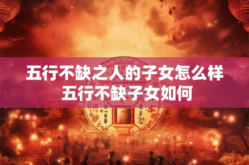 五行不缺之人的子女怎么样 五行不缺子女如何 五行不缺之人的子女怎么样 五行不缺子女如何