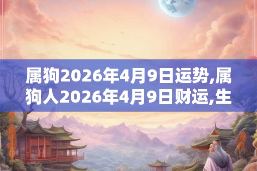 属狗2026年4月9日运势,属狗人2026年4月9日财运,生肖狗2026年4月9日运势