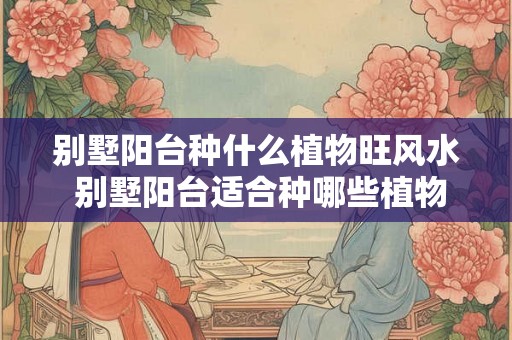 别墅阳台种什么植物旺风水 别墅阳台适合种哪些植物 别墅阳台种什么植物旺风水 别墅阳台适合种哪些植物