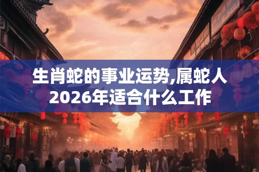 生肖蛇的事业运势,属蛇人2026年适合什么工作