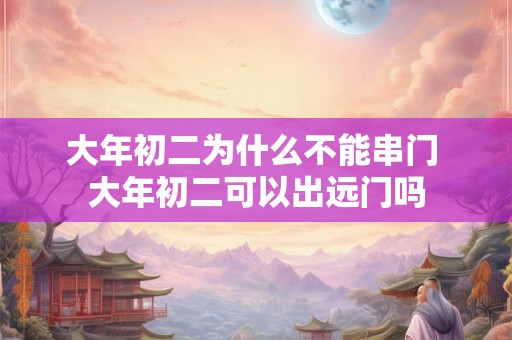 大年初二为什么不能串门 大年初二可以出远门吗 大年初二为什么不能串门 大年初二可以出远门吗