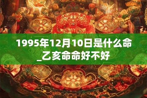 1995年12月10日是什么命_乙亥命命好不好 1995年12月10日是什么命_乙亥命命好不好