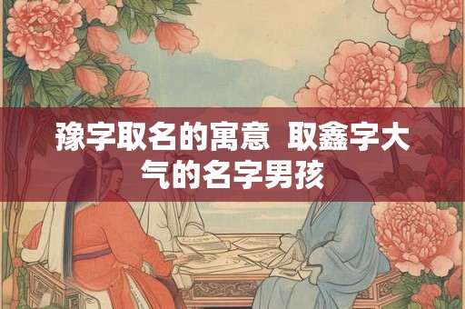 豫字取名的寓意  取鑫字大气的名字男孩