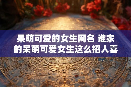 呆萌可爱的女生网名 谁家的呆萌可爱女生这么招人喜欢