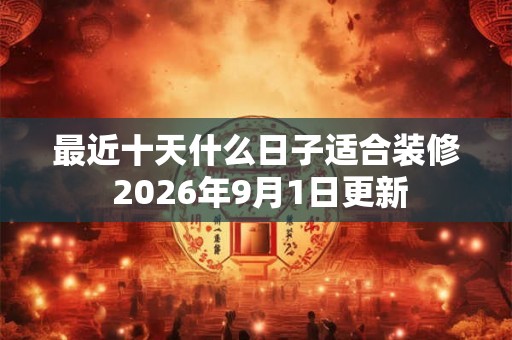 最近十天什么日子适合装修 2026年9月1日更新
