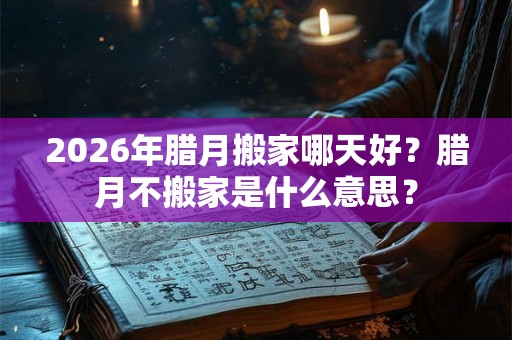 2026年腊月搬家哪天好？腊月不搬家是什么意思？