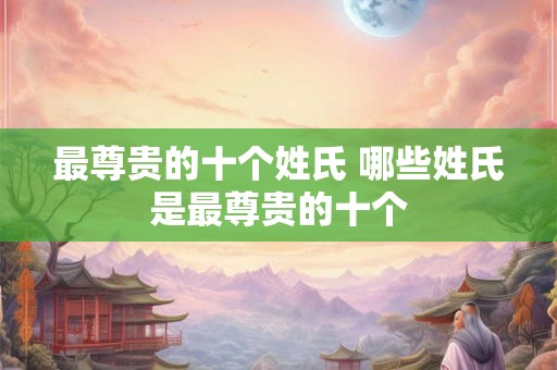 最尊贵的十个姓氏 哪些姓氏是最尊贵的十个