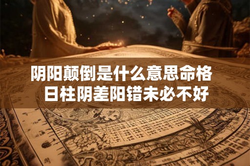 阴阳颠倒是什么意思命格 日柱阴差阳错未必不好 阴阳颠倒是什么意思命格 日柱阴差阳错未必不好