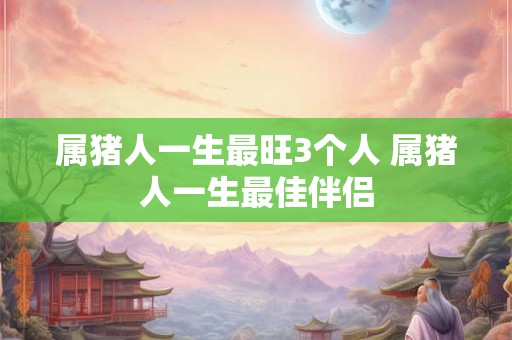 属猪人一生最旺3个人 属猪人一生最佳伴侣