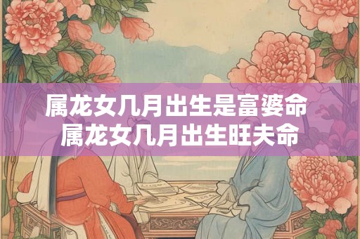属龙女几月出生是富婆命 属龙女几月出生旺夫命