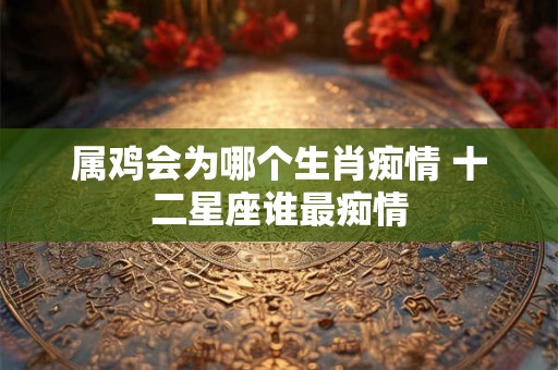 属鸡会为哪个生肖痴情 十二星座谁最痴情