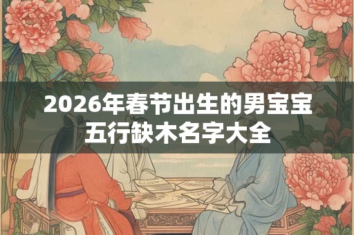 2026年春节出生的男宝宝五行缺木名字大全 2026年春节出生的男宝宝五行缺木名字大全